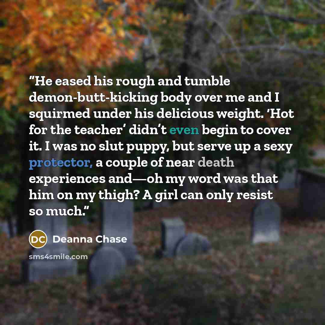 “He eased his rough and tumble demon-butt-kicking body over me and I squirmed under his delicious weight. ‘Hot for the teacher’ didn’t even begin to cover it. I was no slut puppy, but serve up a sexy protector, a couple of near death experiences and—oh my word was that him on my thigh? A girl can…” quote by Deanna Chase