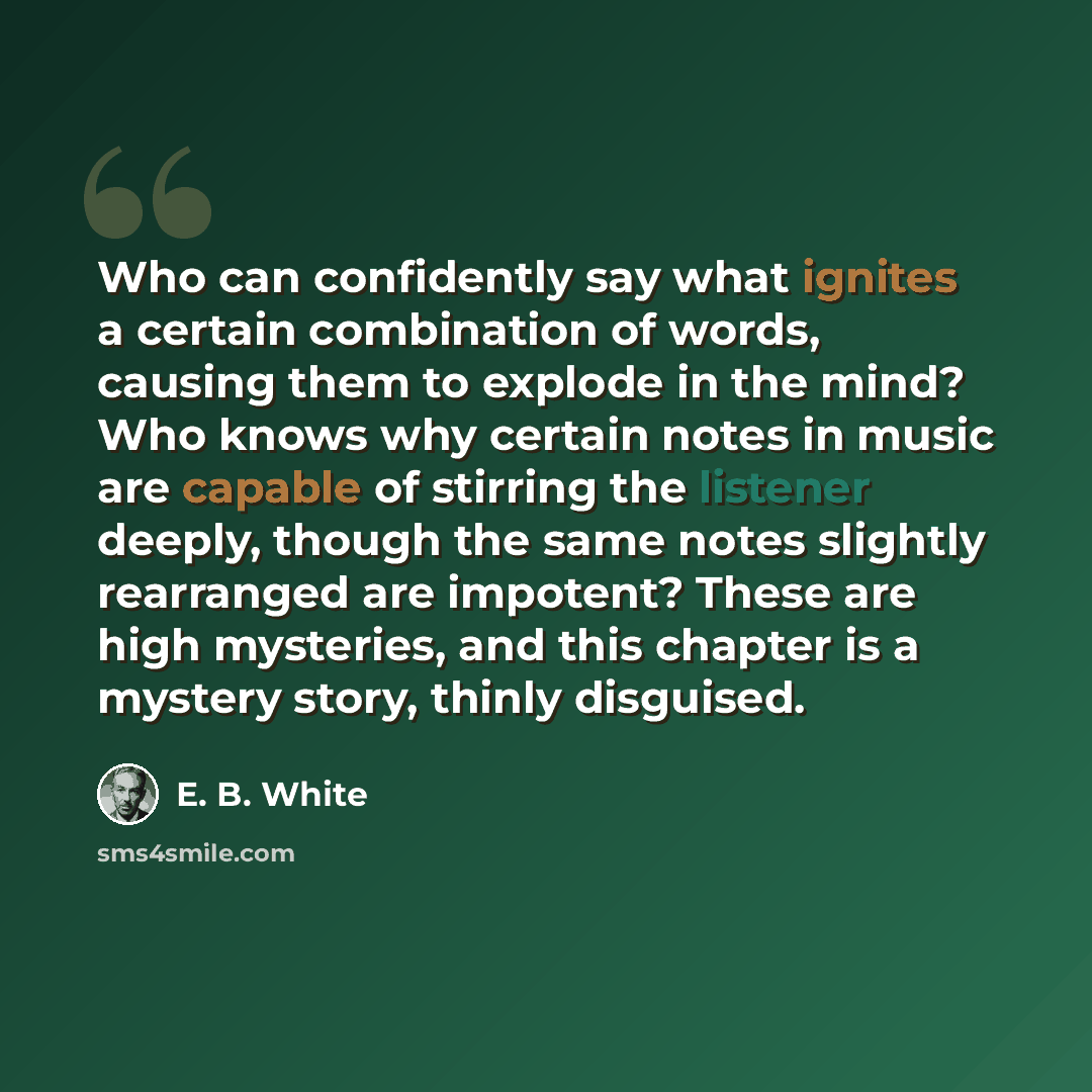 “Who can confidently say what ignites a certain combination of words, causing them to explode in the mind? Who knows why certain notes in music are capable of stirring the listener deeply, though the same notes slightly rearranged are impotent? These are high mysteries, and this chapter is a…” quote by E. B. White