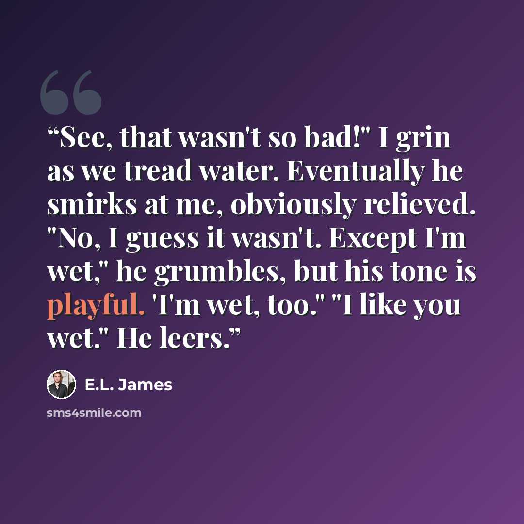 “See, that wasn't so bad!" I grin as we tread water. Eventually he smirks at me, obviously relieved. "No, I guess it wasn't. Except I'm wet," he grumbles, but his tone is playful. 'I'm wet, too." "I like you wet." He leers.” quote by E.L. James
