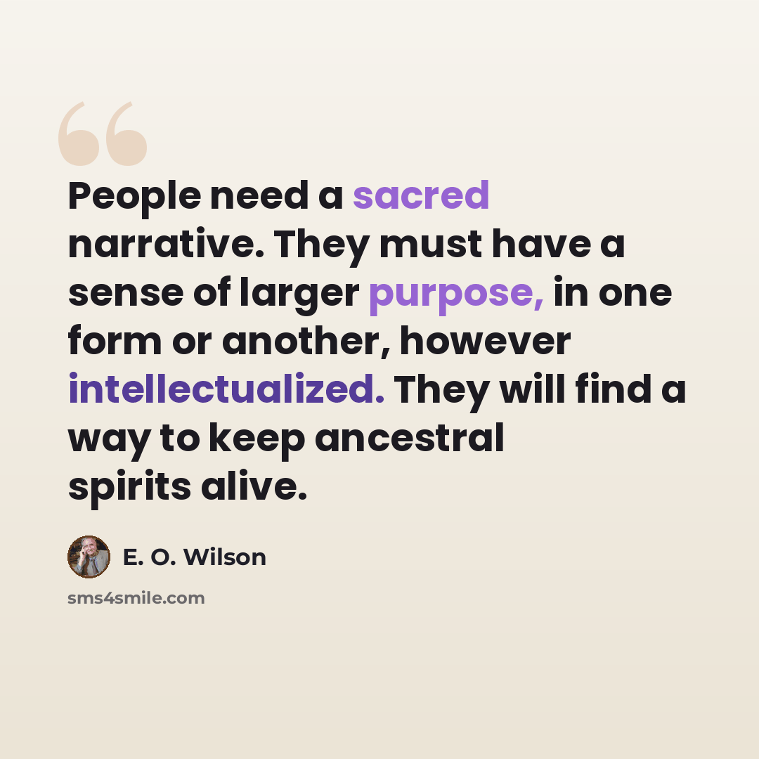 “People need a sacred narrative. They must have a sense of larger purpose, in one form or another, however intellectualized. They will find a way to keep ancestral spirits alive.” quote by E. O. Wilson