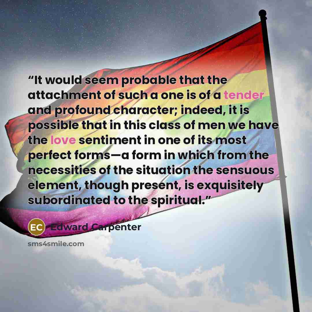 “It would seem probable that the attachment of such a one is of a tender and profound character; indeed, it is possible that in this class of men we have the love sentiment in one of its most perfect forms—a form in which from the necessities of the situation the sensuous element, though present…” quote by Edward Carpenter