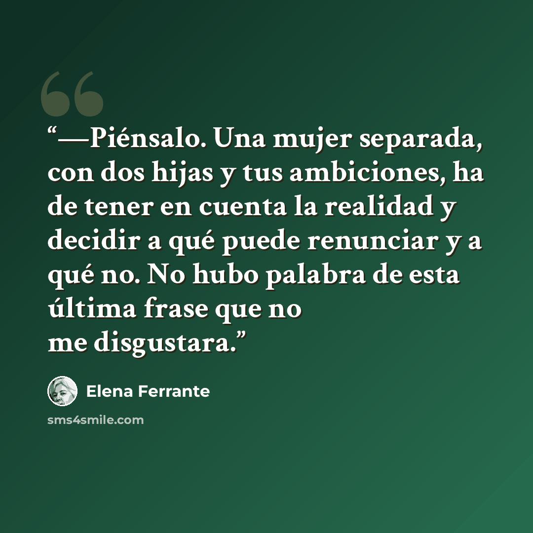 “—Piénsalo. Una mujer separada, con dos hijas y tus ambiciones, ha de tener en cuenta la realidad y decidir a qué puede renunciar y a qué no. No hubo palabra de esta última frase que no me disgustara.” quote by Elena Ferrante