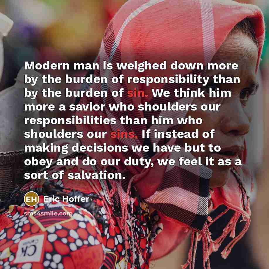 “Modern man is weighed down more by the burden of responsibility than by the burden of sin. We think him more a savior who shoulders our responsibilities than him who shoulders our sins. If instead of making decisions we have but to obey and do our duty, we feel it as a sort of salvation.” quote by Eric Hoffer