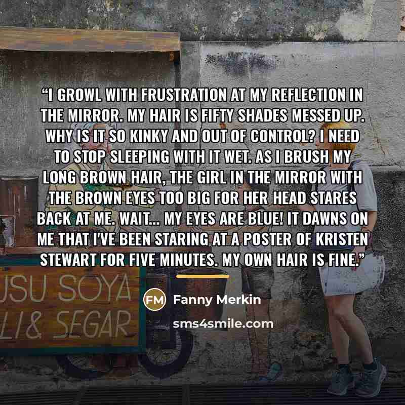 “I growl with frustration at my reflection in the mirror. My hair is fifty shades messed up. Why is it so kinky and out of control? I need to stop sleeping with it wet. As I brush my long brown hair, the girl in the mirror with the brown eyes too big for her head stares back at me. Wait... my eyes…” quote by Fanny Merkin