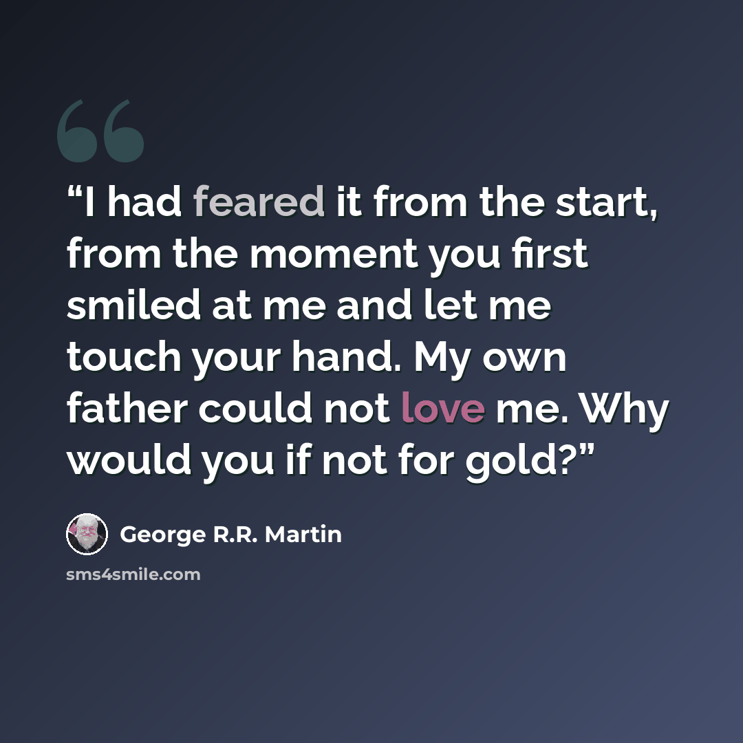 “I had feared it from the start, from the moment you first smiled at me and let me touch your hand. My own father could not love me. Why would you if not for gold?” quote by George R.R. Martin