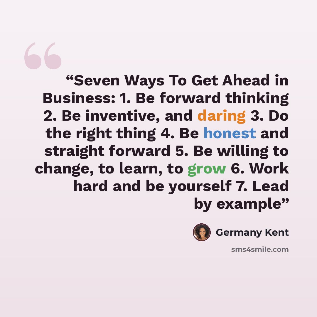 “Seven Ways To Get Ahead in Business: 1. Be forward thinking 2. Be inventive, and daring 3. Do the right thing 4. Be honest and straight forward 5. Be willing to change, to learn, to grow 6. Work hard and be yourself 7. Lead by example” quote by Germany Kent