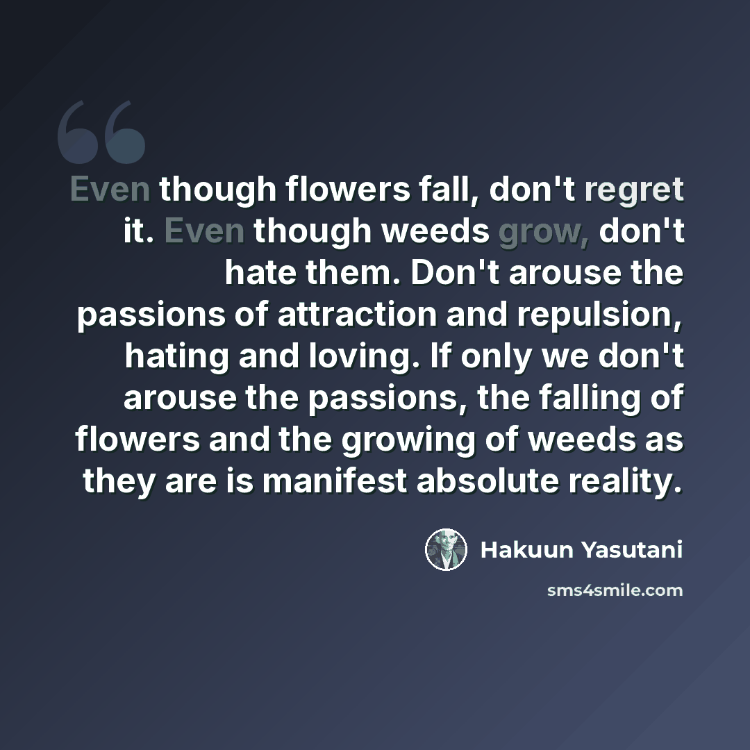 “Even though flowers fall, don't regret it. Even though weeds grow, don't hate them. Don't arouse the passions of attraction and repulsion, hating and loving. If only we don't arouse the passions, the falling of flowers and the growing of weeds as they are is manifest absolute reality.” quote by Hakuun Yasutani