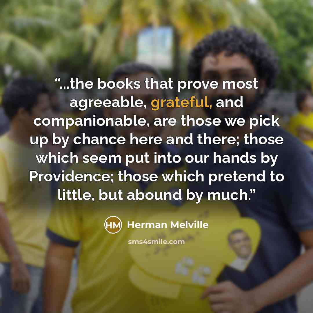 “...the books that prove most agreeable, grateful, and companionable, are those we pick up by chance here and there; those which seem put into our hands by Providence; those which pretend to little, but abound by much.” quote by Herman Melville