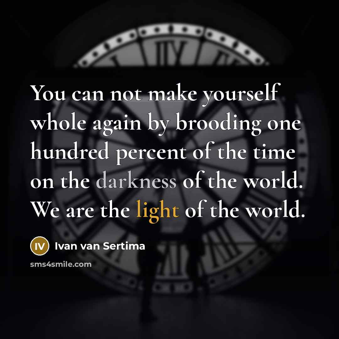 “You can not make yourself whole again by brooding one hundred percent of the time on the darkness of the world. We are the light of the world.” quote by Ivan van Sertima