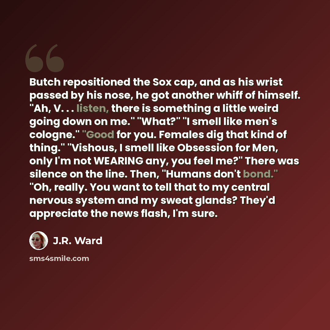 “Butch repositioned the Sox cap, and as his wrist passed by his nose, he got another whiff of himself. "Ah, V. . . listen, there is something a little weird going down on me." "What?" "I smell like men's cologne." "Good for you. Females dig that kind of thing." "Vishous, I smell like Obsession for…” quote by J.R. Ward