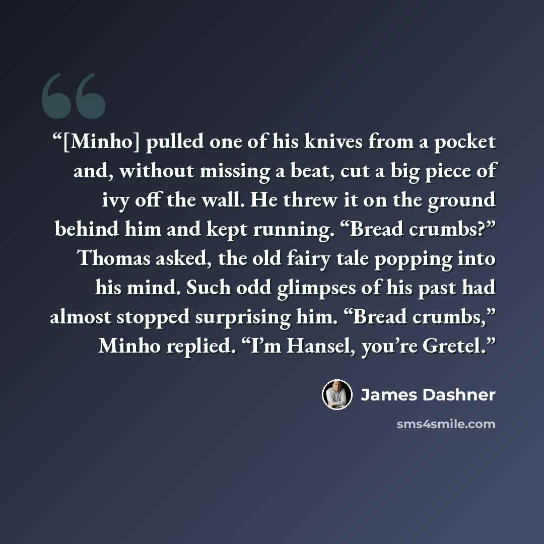 “[Minho] pulled one of his knives from a pocket and, without missing a beat, cut a big piece of ivy off the wall. He threw it on the ground behind him and kept running. “Bread crumbs?” Thomas asked, the old fairy tale popping into his mind. Such odd glimpses of his past had almost stopped…” quote by James Dashner