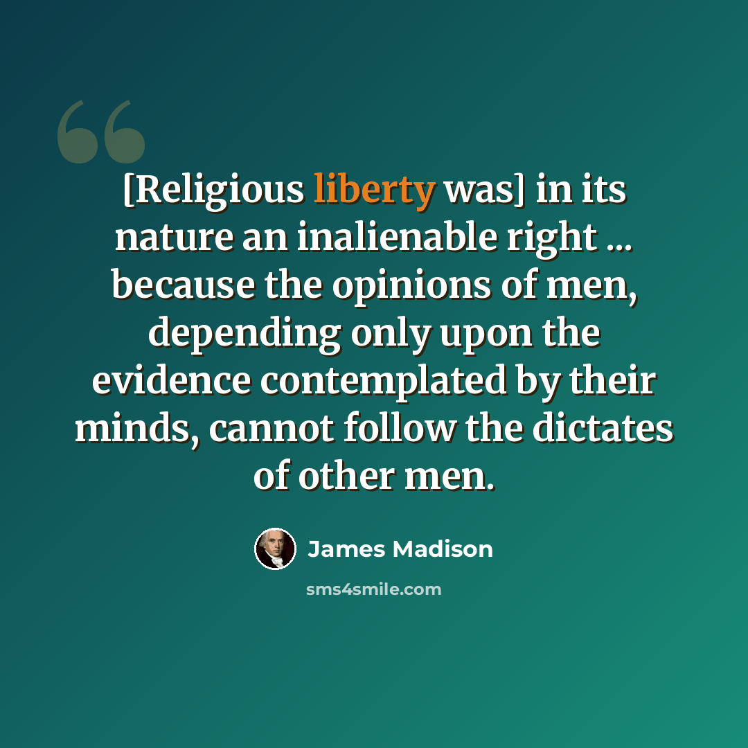 “[Religious liberty was] in its nature an inalienable right ... because the opinions of men, depending only upon the evidence contemplated by their minds, cannot follow the dictates of other men.” quote by James Madison