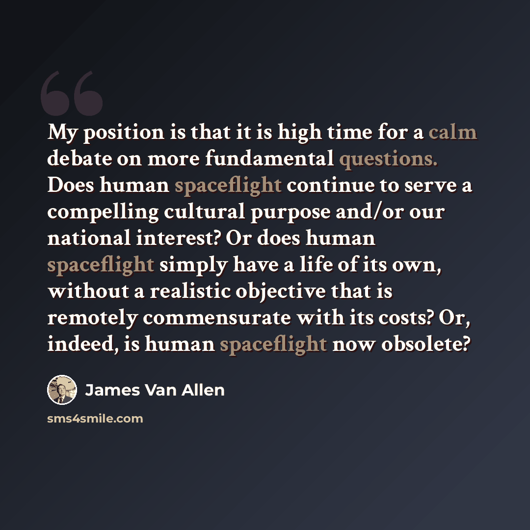 “My position is that it is high time for a calm debate on more fundamental questions. Does human spaceflight continue to serve a compelling cultural purpose and/or our national interest? Or does human spaceflight simply have a life of its own, without a realistic objective that is remotely…” quote by James Van Allen