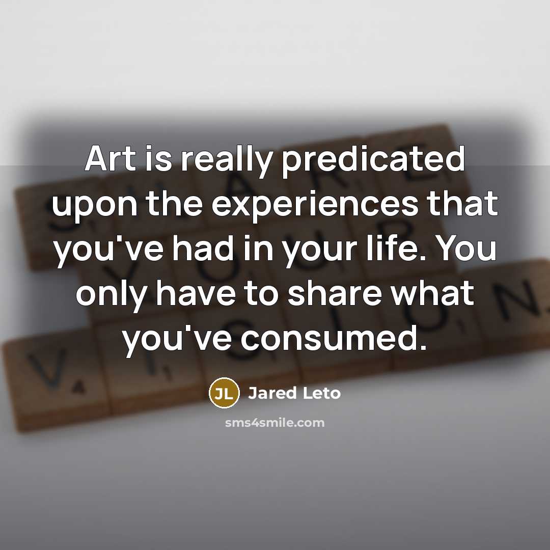 “Art is really predicated upon the experiences that you've had in your life. You only have to share what you've consumed.” quote by Jared Leto