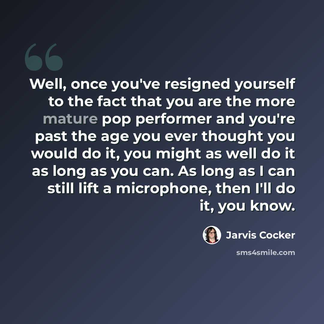“Well, once you've resigned yourself to the fact that you are the more mature pop performer and you're past the age you ever thought you would do it, you might as well do it as long as you can. As long as I can still lift a microphone, then I'll do it, you know.” quote by Jarvis Cocker