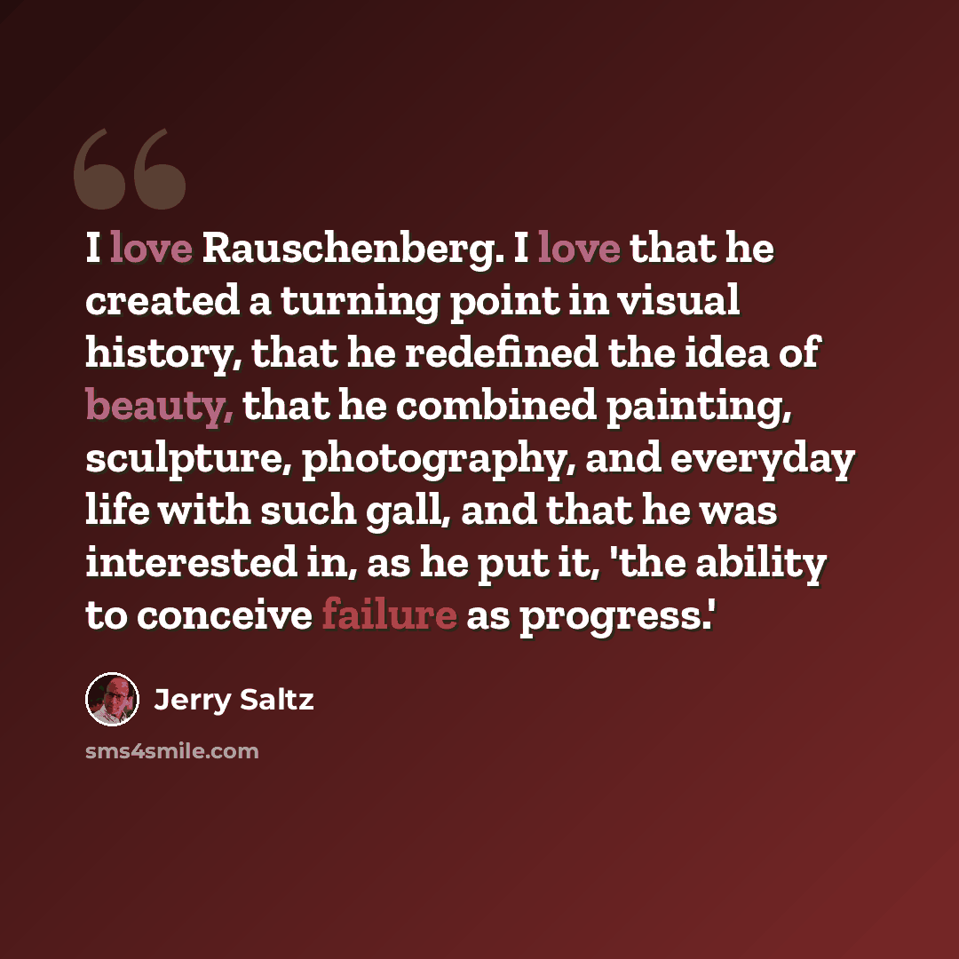 “I love Rauschenberg. I love that he created a turning point in visual history, that he redefined the idea of beauty, that he combined painting, sculpture, photography, and everyday life with such gall, and that he was interested in, as he put it, 'the ability to conceive failure as progress.'” quote by Jerry Saltz