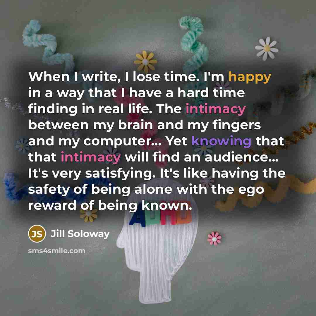 “When I write, I lose time. I'm happy in a way that I have a hard time finding in real life. The intimacy between my brain and my fingers and my computer... Yet knowing that that intimacy will find an audience... It's very satisfying. It's like having the safety of being alone with the ego reward…” quote by Jill Soloway
