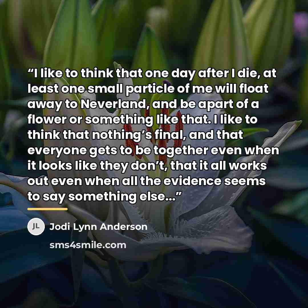 “I like to think that one day after I die, at least one small particle of me will float away to Neverland, and be apart of a flower or something like that. I like to think that nothing’s final, and that everyone gets to be together even when it looks like they don’t, that it all works out even when…” quote by Jodi Lynn Anderson