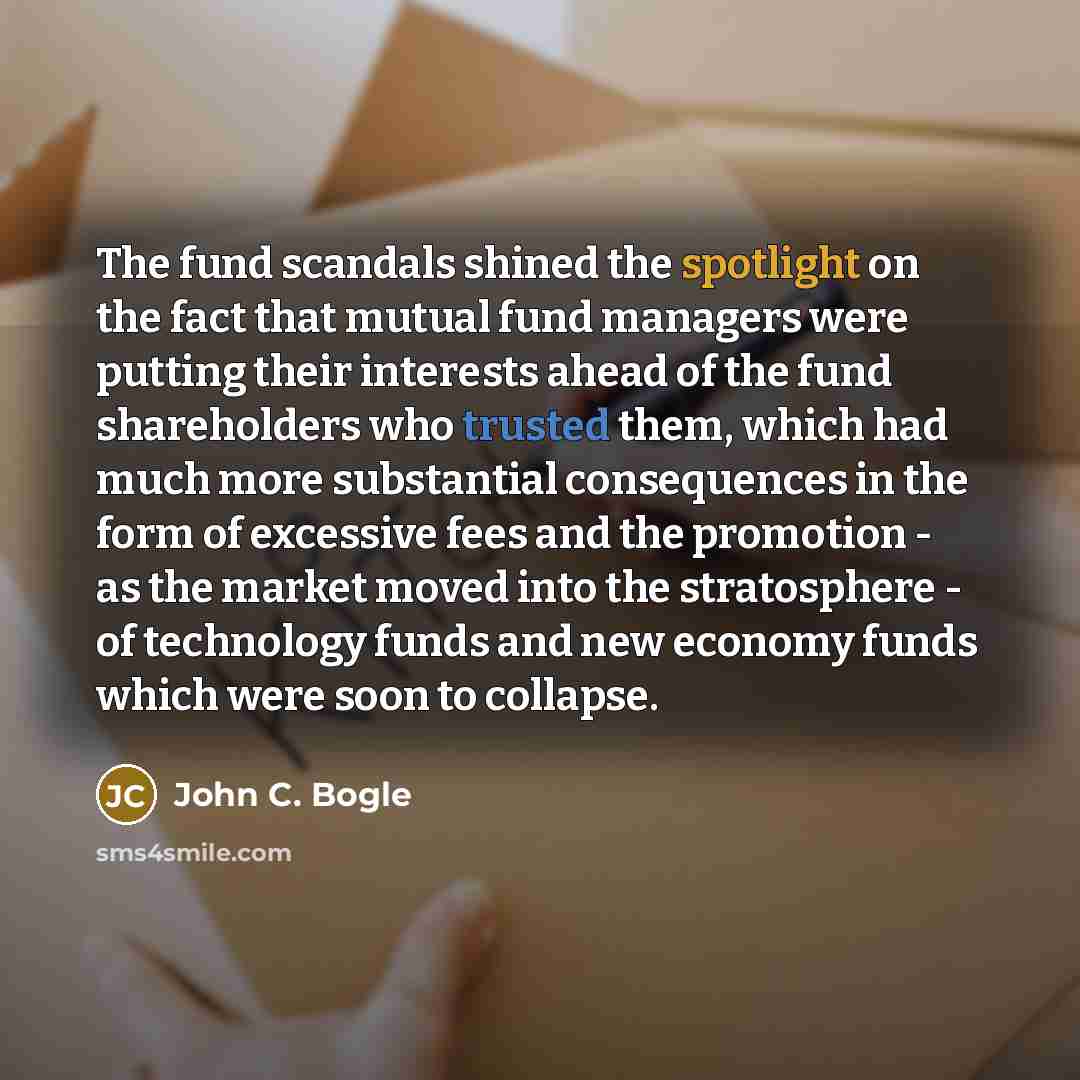 “The fund scandals shined the spotlight on the fact that mutual fund managers were putting their interests ahead of the fund shareholders who trusted them, which had much more substantial consequences in the form of excessive fees and the promotion - as the market moved into the stratosphere - of…” quote by John C. Bogle