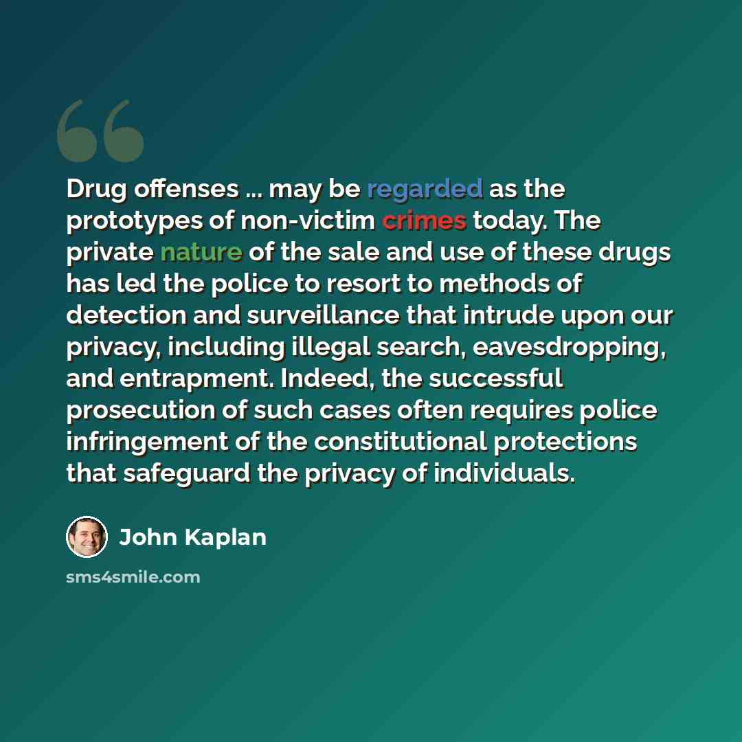 “Drug offenses ... may be regarded as the prototypes of non-victim crimes today. The private nature of the sale and use of these drugs has led the police to resort to methods of detection and surveillance that intrude upon our privacy, including illegal search, eavesdropping, and entrapment…” quote by John Kaplan