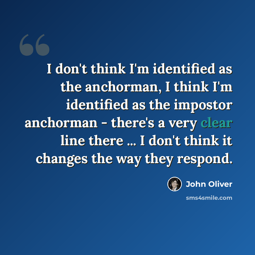 “I don't think I'm identified as the anchorman, I think I'm identified as the impostor anchorman - there's a very clear line there ... I don't think it changes the way they respond.” quote by John Oliver
