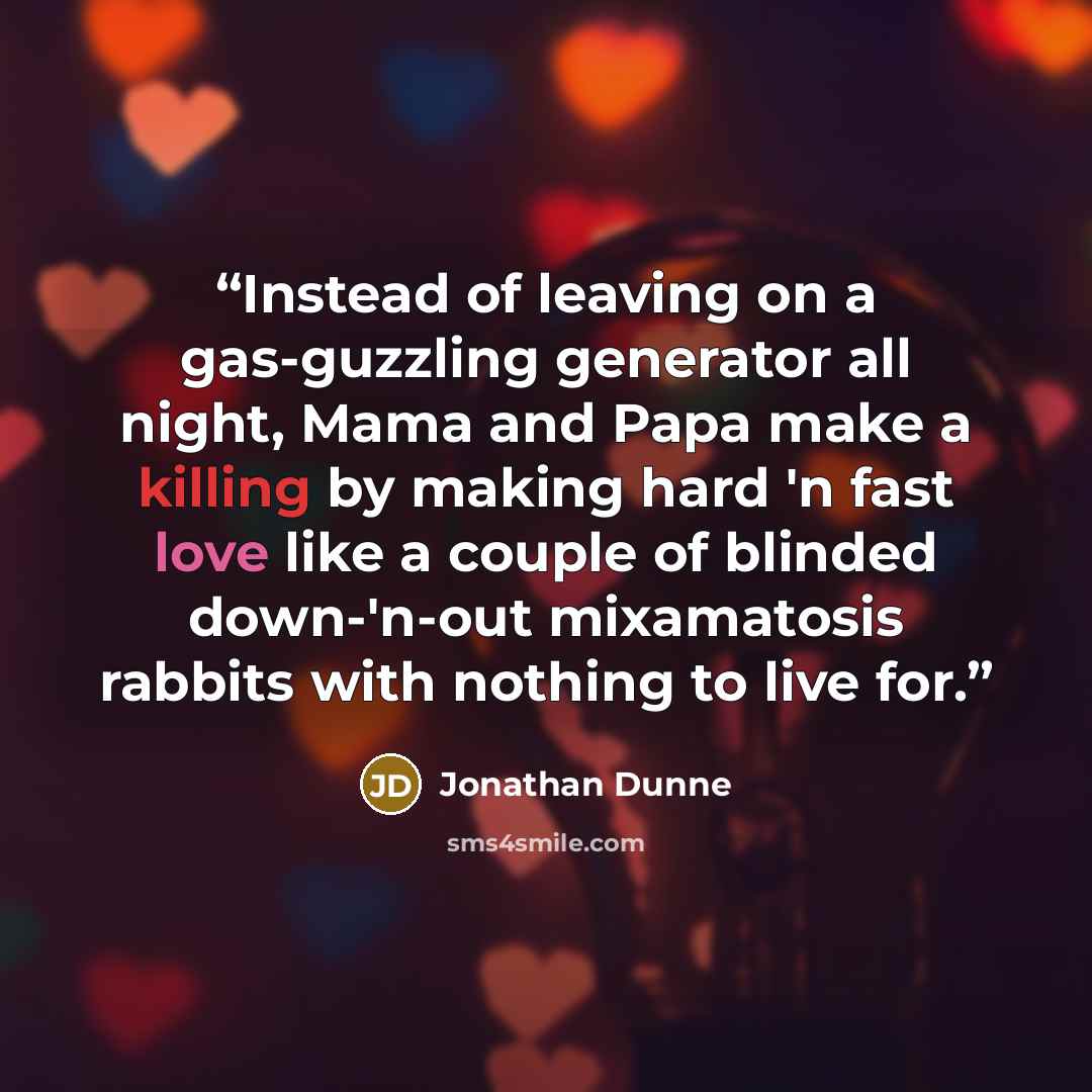 “Instead of leaving on a gas-guzzling generator all night, Mama and Papa make a killing by making hard 'n fast love like a couple of blinded down-'n-out mixamatosis rabbits with nothing to live for.” quote by Jonathan Dunne