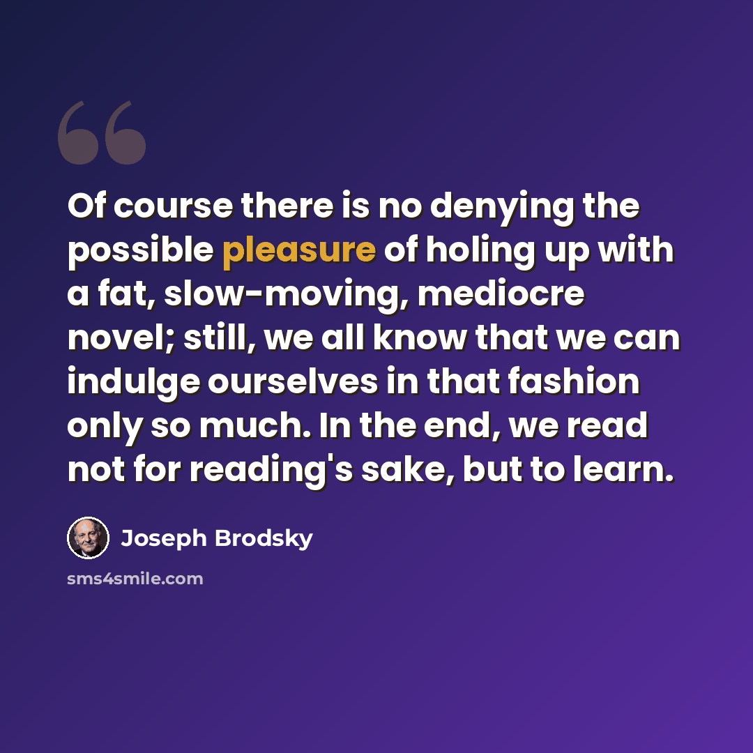 “Of course there is no denying the possible pleasure of holing up with a fat, slow-moving, mediocre novel; still, we all know that we can indulge ourselves in that fashion only so much. In the end, we read not for reading's sake, but to learn.” quote by Joseph Brodsky