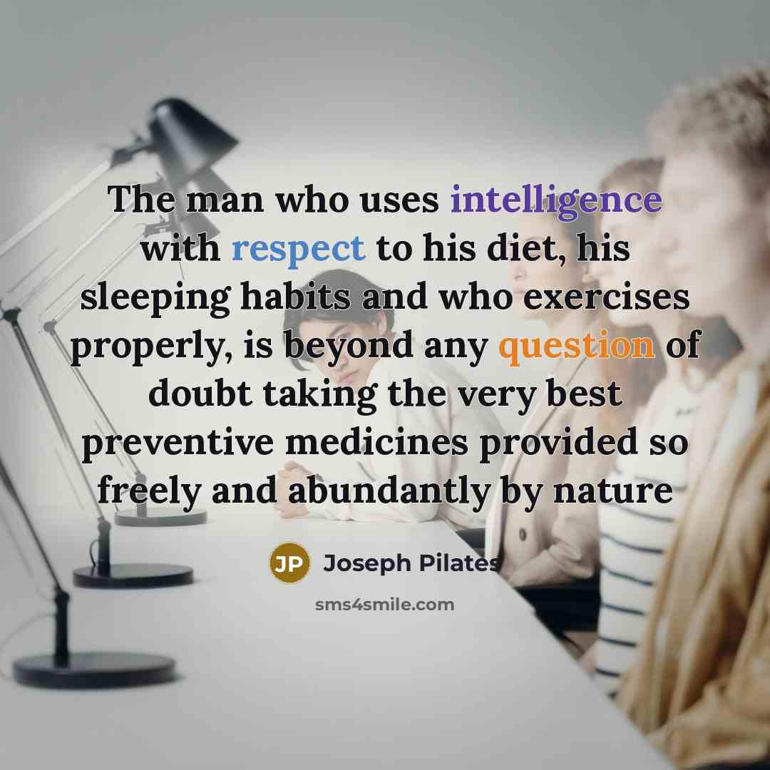 “The man who uses intelligence with respect to his diet, his sleeping habits and who exercises properly, is beyond any question of doubt taking the very best preventive medicines provided so freely and abundantly by nature” quote by Joseph Pilates