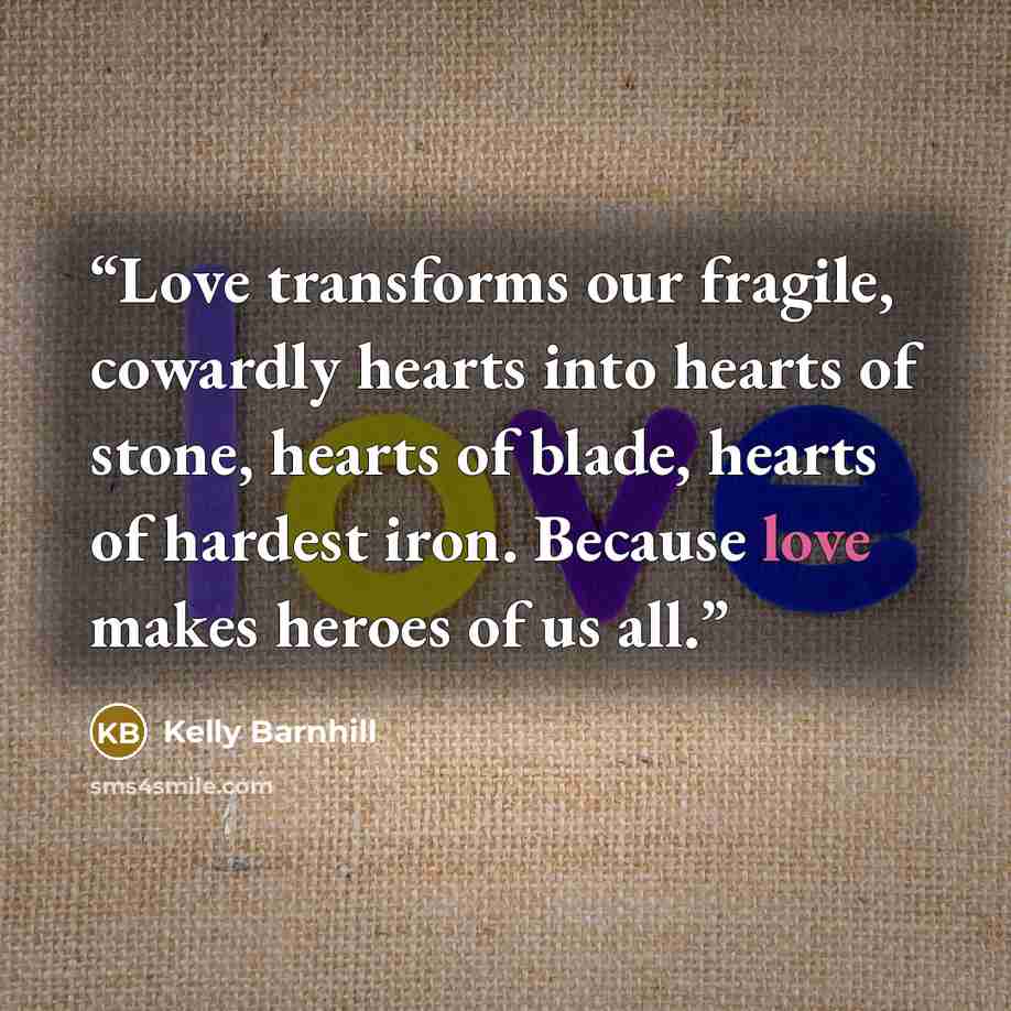 “Love transforms our fragile, cowardly hearts into hearts of stone, hearts of blade, hearts of hardest iron. Because love makes heroes of us all.” quote by Kelly Barnhill