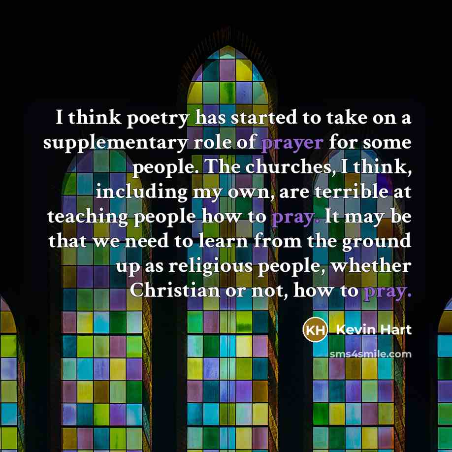 “I think poetry has started to take on a supplementary role of prayer for some people. The churches, I think, including my own, are terrible at teaching people how to pray. It may be that we need to learn from the ground up as religious people, whether Christian or not, how to pray.” quote by Kevin Hart