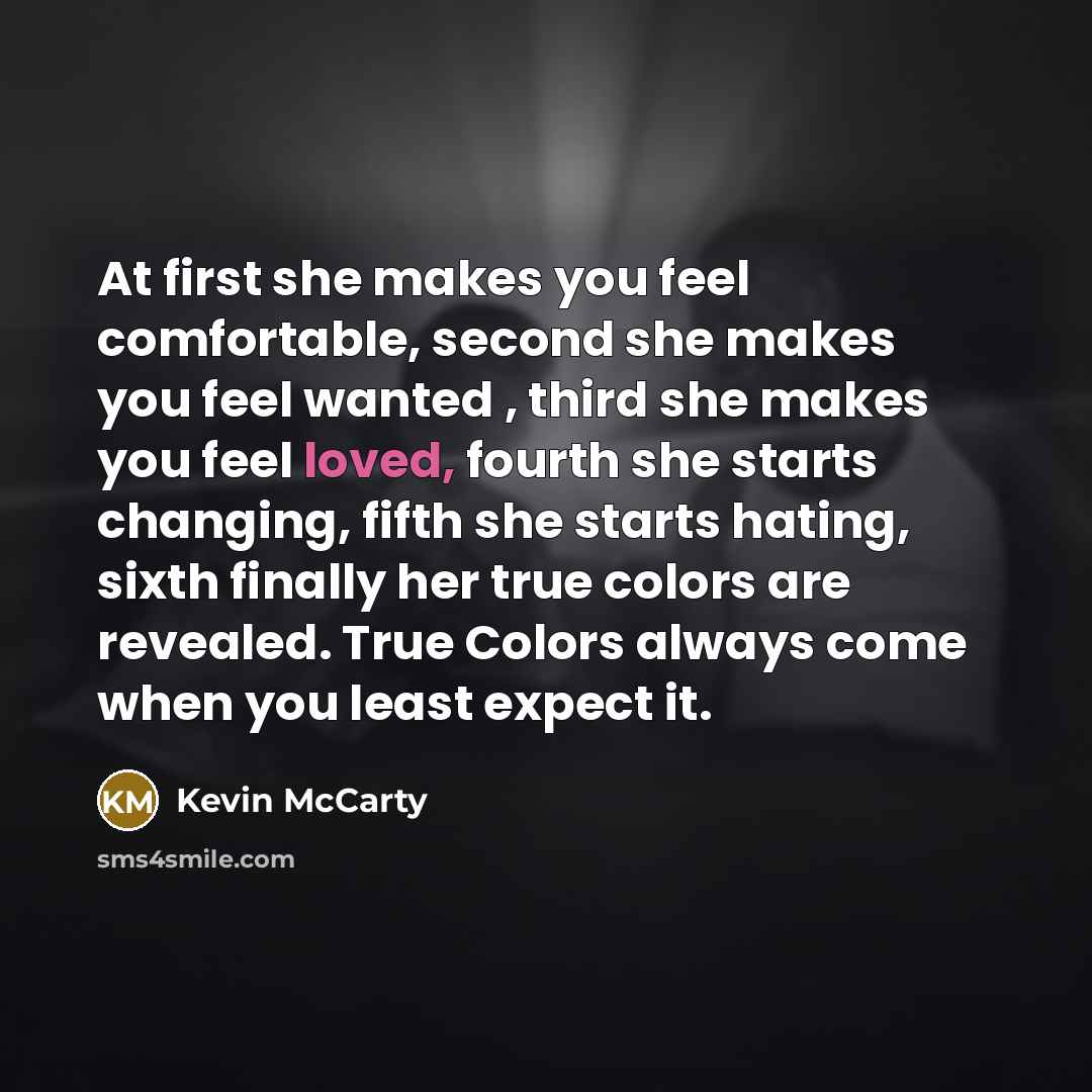 “At first she makes you feel comfortable, second she makes you feel wanted , third she makes you feel loved, fourth she starts changing, fifth she starts hating, sixth finally her true colors are revealed. True Colors always come when you least expect it.” quote by Kevin McCarty