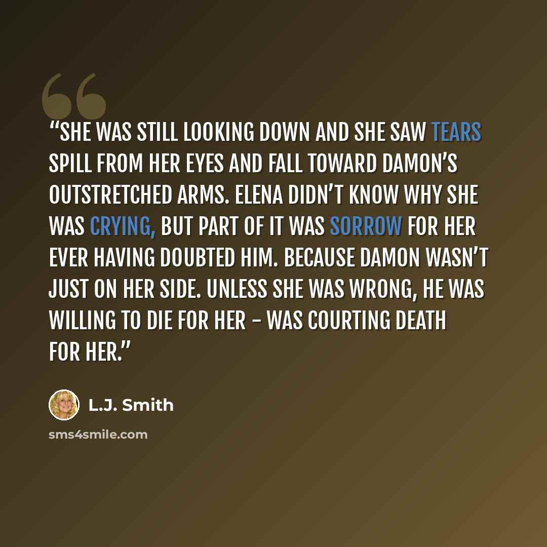 “She was still looking down and she saw tears spill from her eyes and fall toward Damon’s outstretched arms. Elena didn’t know why she was crying, but part of it was sorrow for her ever having doubted him. Because Damon wasn’t just on her side. Unless she was wrong, he was willing to die for her…” quote by L.J. Smith