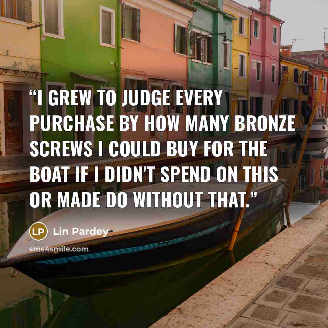 “I grew to judge every purchase by how many bronze screws I could buy for the boat if I didn't spend on this or made do without that.” quote by Lin Pardey