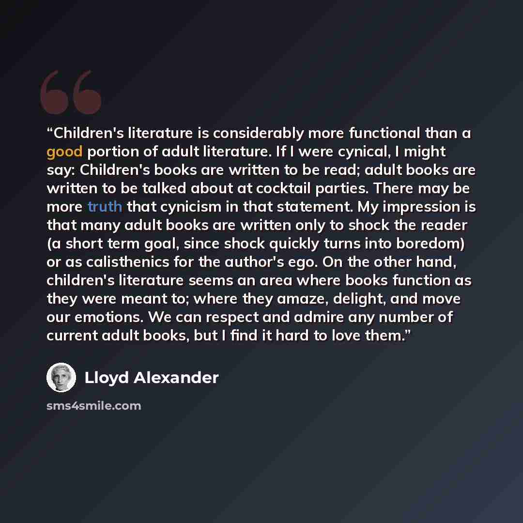 “Children's literature is considerably more functional than a good portion of adult literature. If I were cynical, I might say: Children's books are written to be read; adult books are written to be talked about at cocktail parties. There may be more truth that cynicism in that statement. My…” quote by Lloyd Alexander