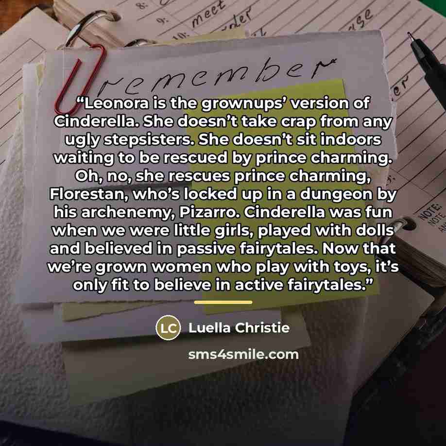 “Leonora is the grownups’ version of Cinderella. She doesn’t take crap from any ugly stepsisters. She doesn’t sit indoors waiting to be rescued by prince charming. Oh, no, she rescues prince charming, Florestan, who’s locked up in a dungeon by his archenemy, Pizarro. Cinderella was fun when we were…” quote by Luella Christie