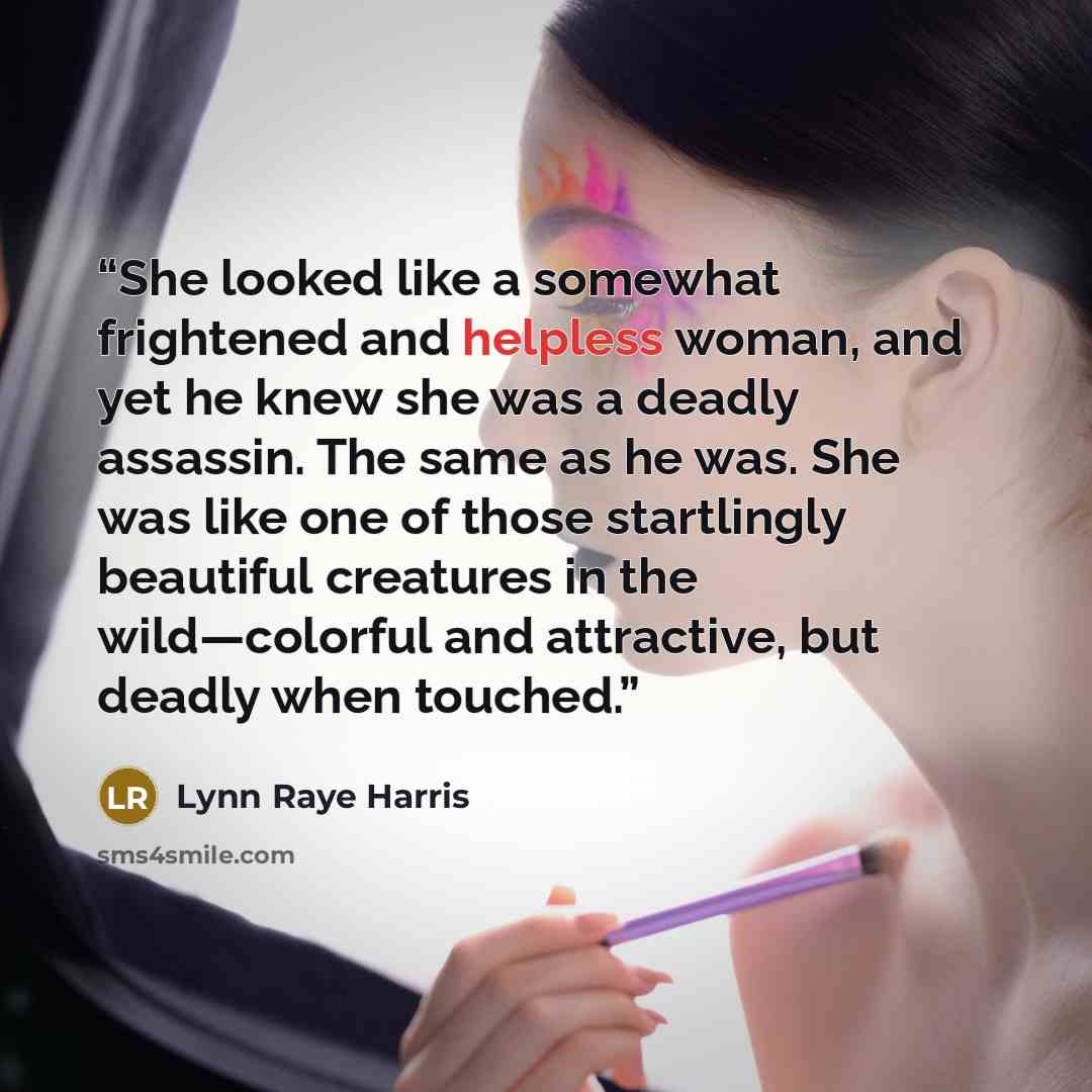“She looked like a somewhat frightened and helpless woman, and yet he knew she was a deadly assassin. The same as he was. She was like one of those startlingly beautiful creatures in the wild—colorful and attractive, but deadly when touched.” quote by Lynn Raye Harris