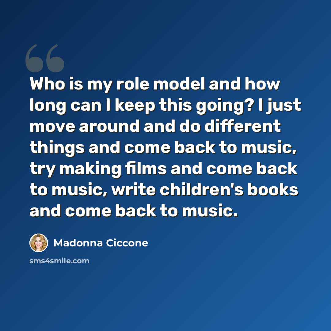 “Who is my role model and how long can I keep this going? I just move around and do different things and come back to music, try making films and come back to music, write children's books and come back to music.” quote by Madonna Ciccone