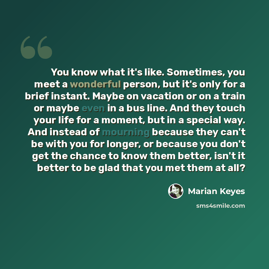 “You know what it's like. Sometimes, you meet a wonderful person, but it's only for a brief instant. Maybe on vacation or on a train or maybe even in a bus line. And they touch your life for a moment, but in a special way. And instead of mourning because they can't be with you for longer, or…” quote by Marian Keyes