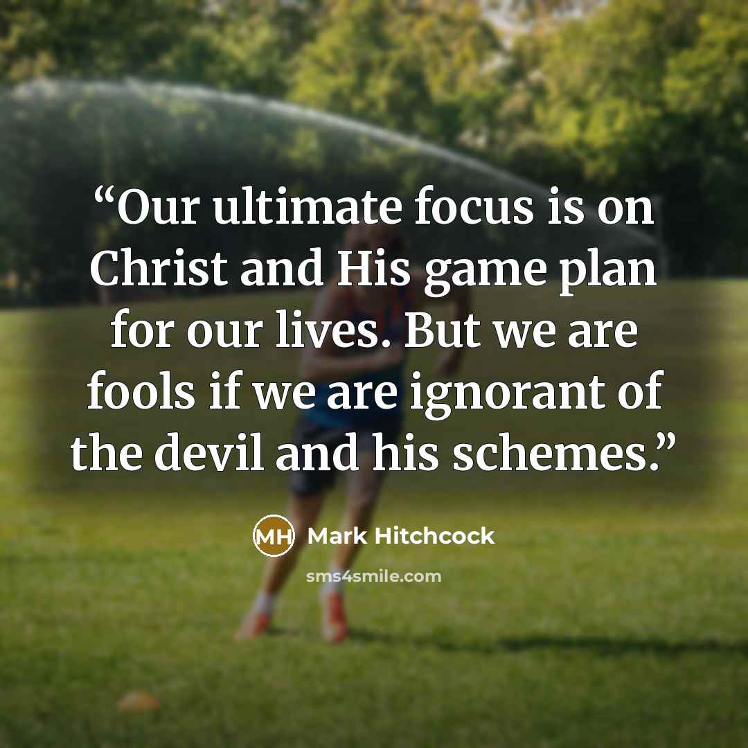 “Our ultimate focus is on Christ and His game plan for our lives. But we are fools if we are ignorant of the devil and his schemes.” quote by Mark Hitchcock