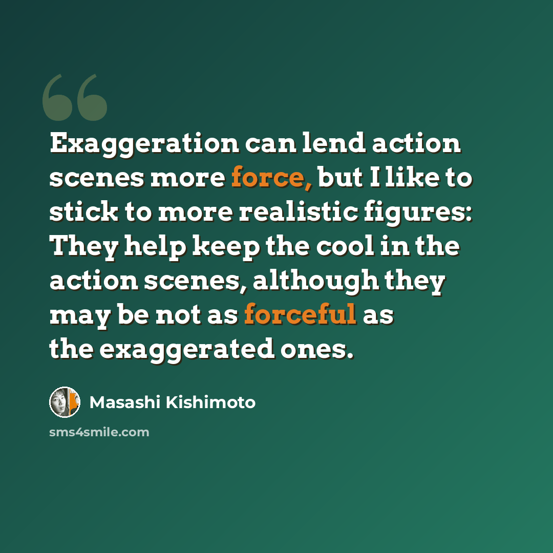 “Exaggeration can lend action scenes more force, but I like to stick to more realistic figures: They help keep the cool in the action scenes, although they may be not as forceful as the exaggerated ones.” quote by Masashi Kishimoto
