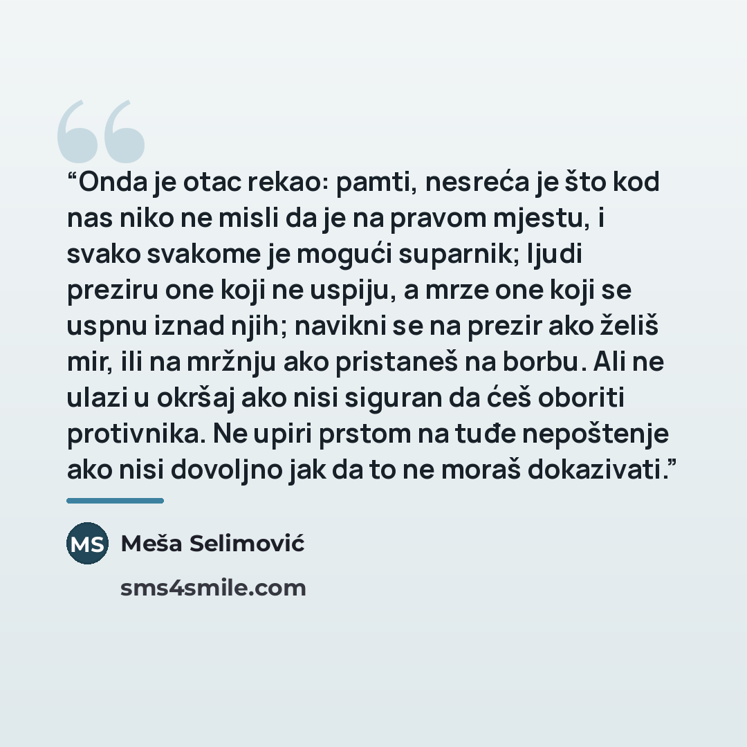“Onda je otac rekao: pamti, nesreća je što kod nas niko ne misli da je na pravom mjestu, i svako svakome je mogući suparnik; ljudi preziru one koji ne uspiju, a mrze one koji se uspnu iznad njih; navikni se na prezir ako želiš mir, ili na mržnju ako pristaneš na borbu. Ali ne ulazi u okršaj ako…” quote by Meša Selimović