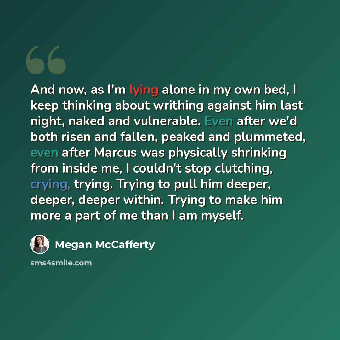 “And now, as I'm lying alone in my own bed, I keep thinking about writhing against him last night, naked and vulnerable. Even after we'd both risen and fallen, peaked and plummeted, even after Marcus was physically shrinking from inside me, I couldn't stop clutching, crying, trying. Trying to pull…” quote by Megan McCafferty