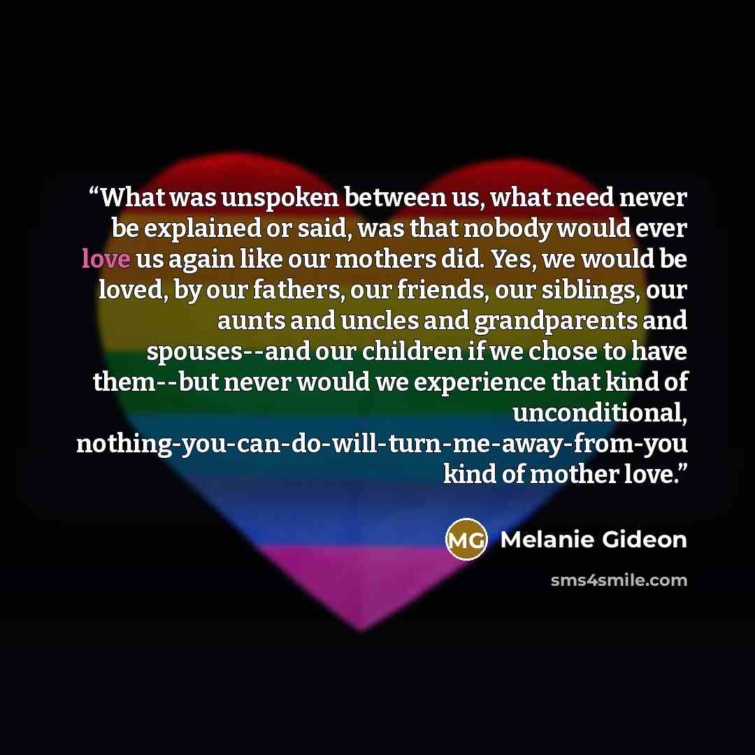 “What was unspoken between us, what need never be explained or said, was that nobody would ever love us again like our mothers did. Yes, we would be loved, by our fathers, our friends, our siblings, our aunts and uncles and grandparents and spouses--and our children if we chose to have them--but…” quote by Melanie Gideon