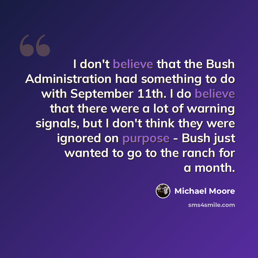 “I don't believe that the Bush Administration had something to do with September 11th. I do believe that there were a lot of warning signals, but I don't think they were ignored on purpose - Bush just wanted to go to the ranch for a month.” quote by Michael Moore