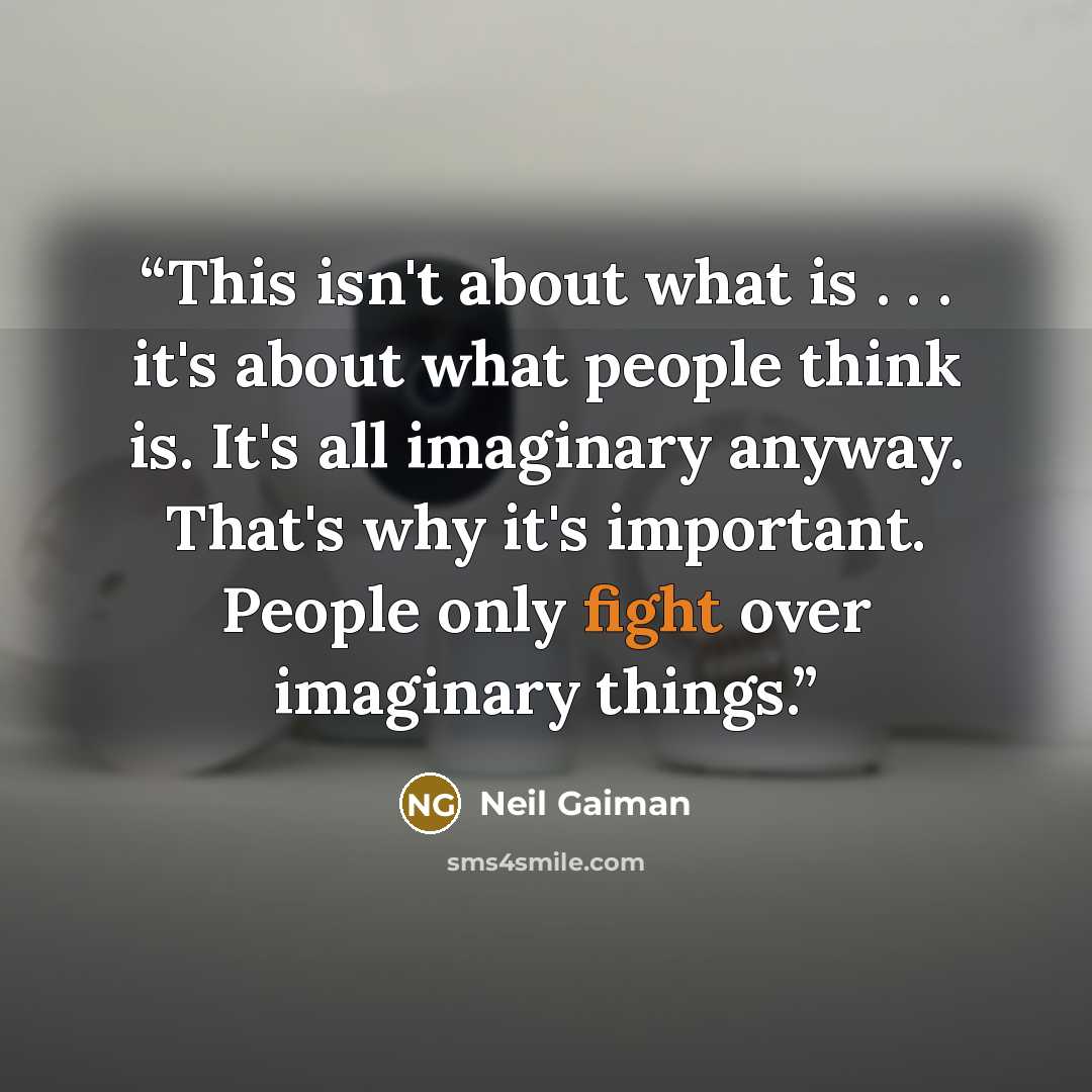“This isn't about what is . . . it's about what people think is. It's all imaginary anyway. That's why it's important. People only fight over imaginary things.” quote by Neil Gaiman