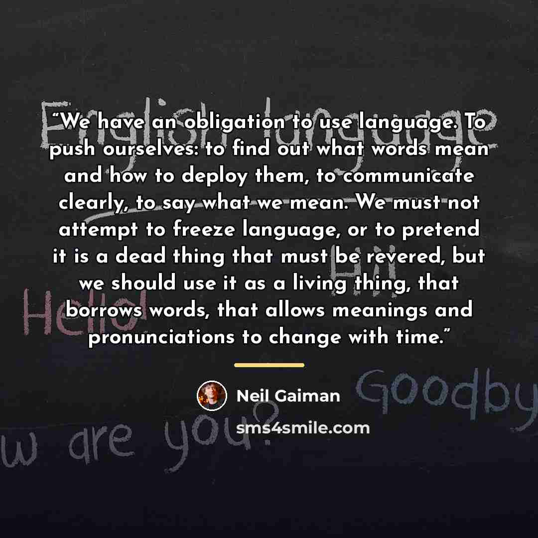 “We have an obligation to use language. To push ourselves: to find out what words mean and how to deploy them, to communicate clearly, to say what we mean. We must not attempt to freeze language, or to pretend it is a dead thing that must be revered, but we should use it as a living thing, that…” quote by Neil Gaiman
