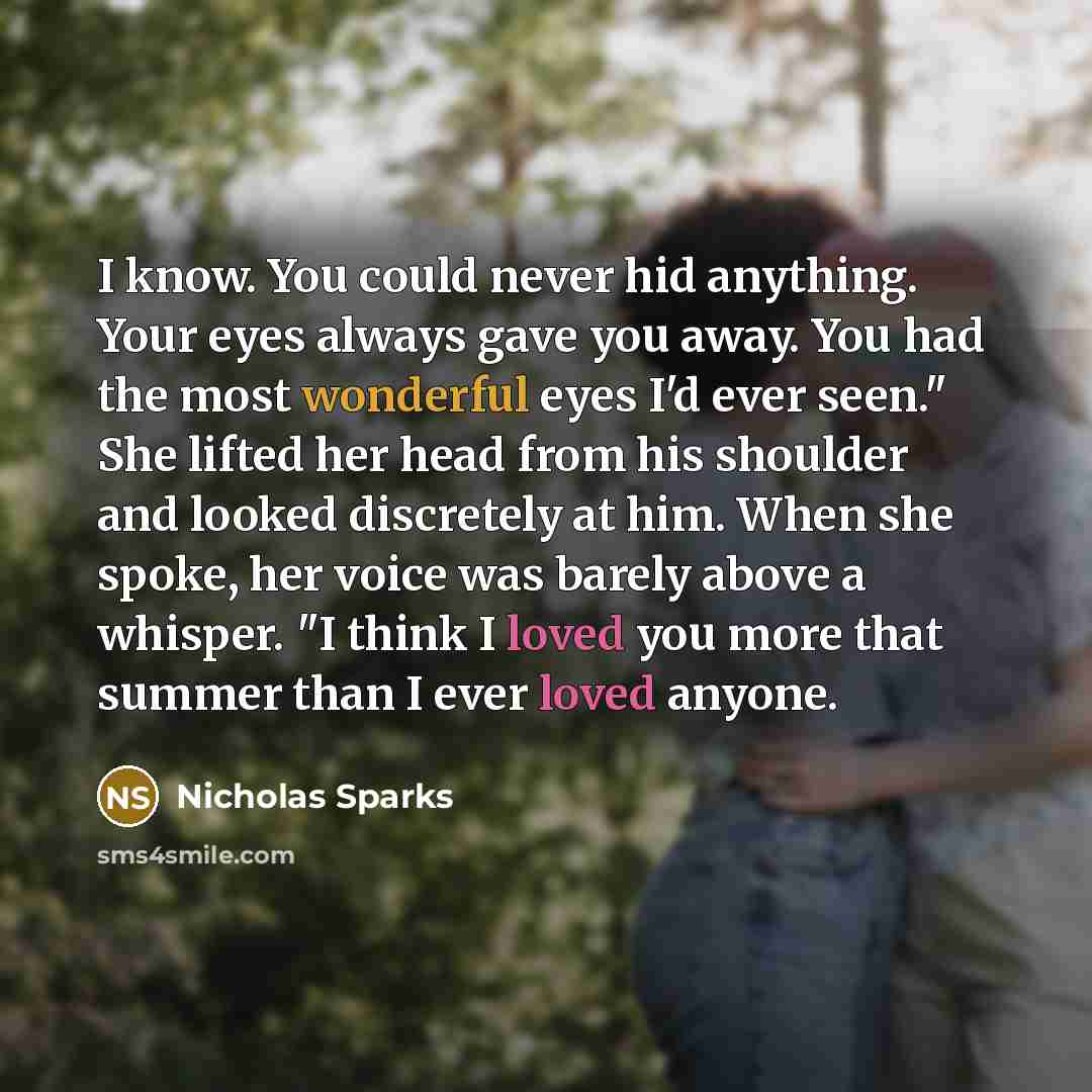 “I know. You could never hid anything. Your eyes always gave you away. You had the most wonderful eyes I'd ever seen." She lifted her head from his shoulder and looked discretely at him. When she spoke, her voice was barely above a whisper. "I think I loved you more that summer than I ever loved…” quote by Nicholas Sparks