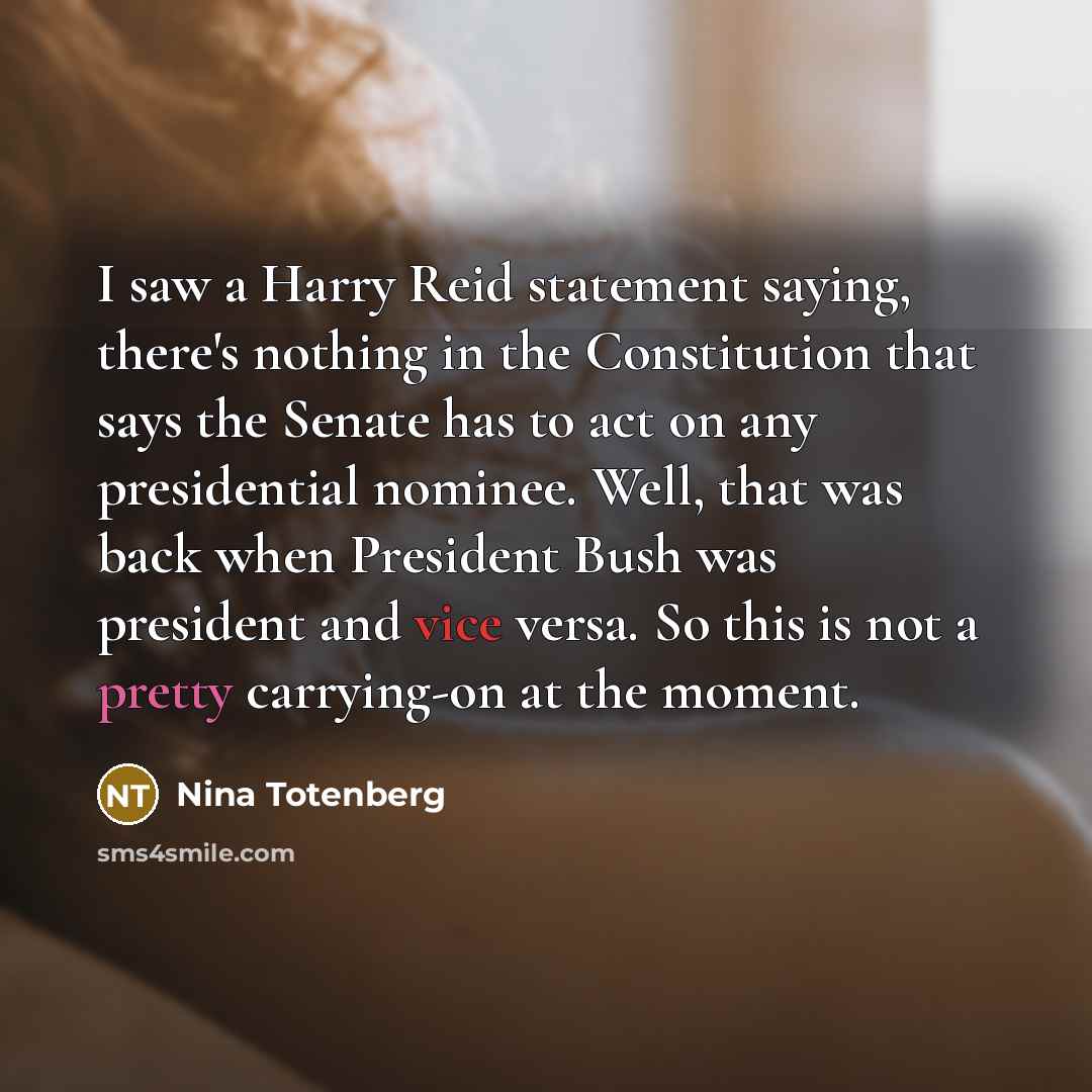 “I saw a Harry Reid statement saying, there's nothing in the Constitution that says the Senate has to act on any presidential nominee. Well, that was back when President Bush was president and vice versa. So this is not a pretty carrying-on at the moment.” quote by Nina Totenberg