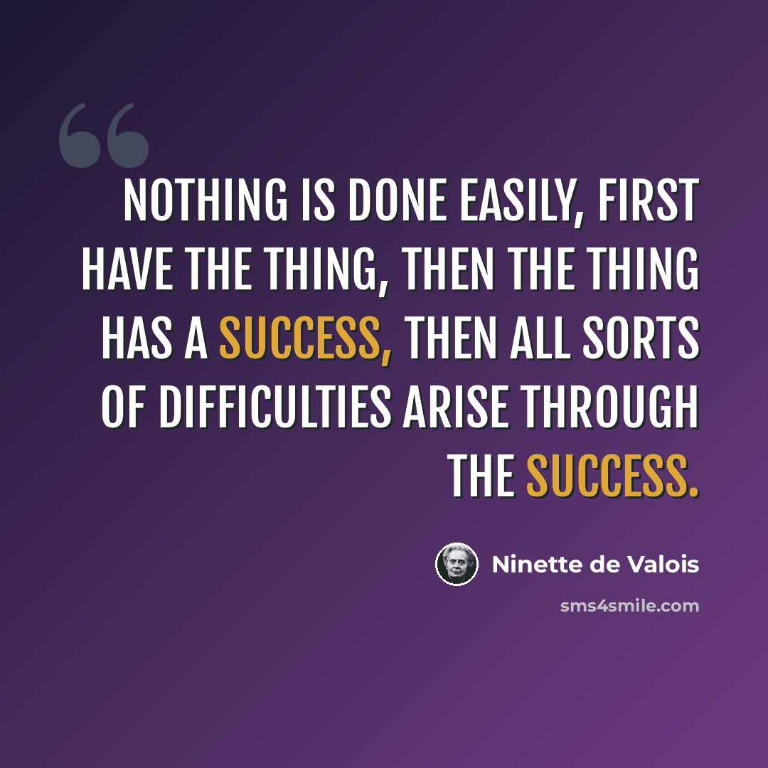 “Nothing is done easily, first have the thing, then the thing has a success, then all sorts of difficulties arise through the success.” quote by Ninette de Valois