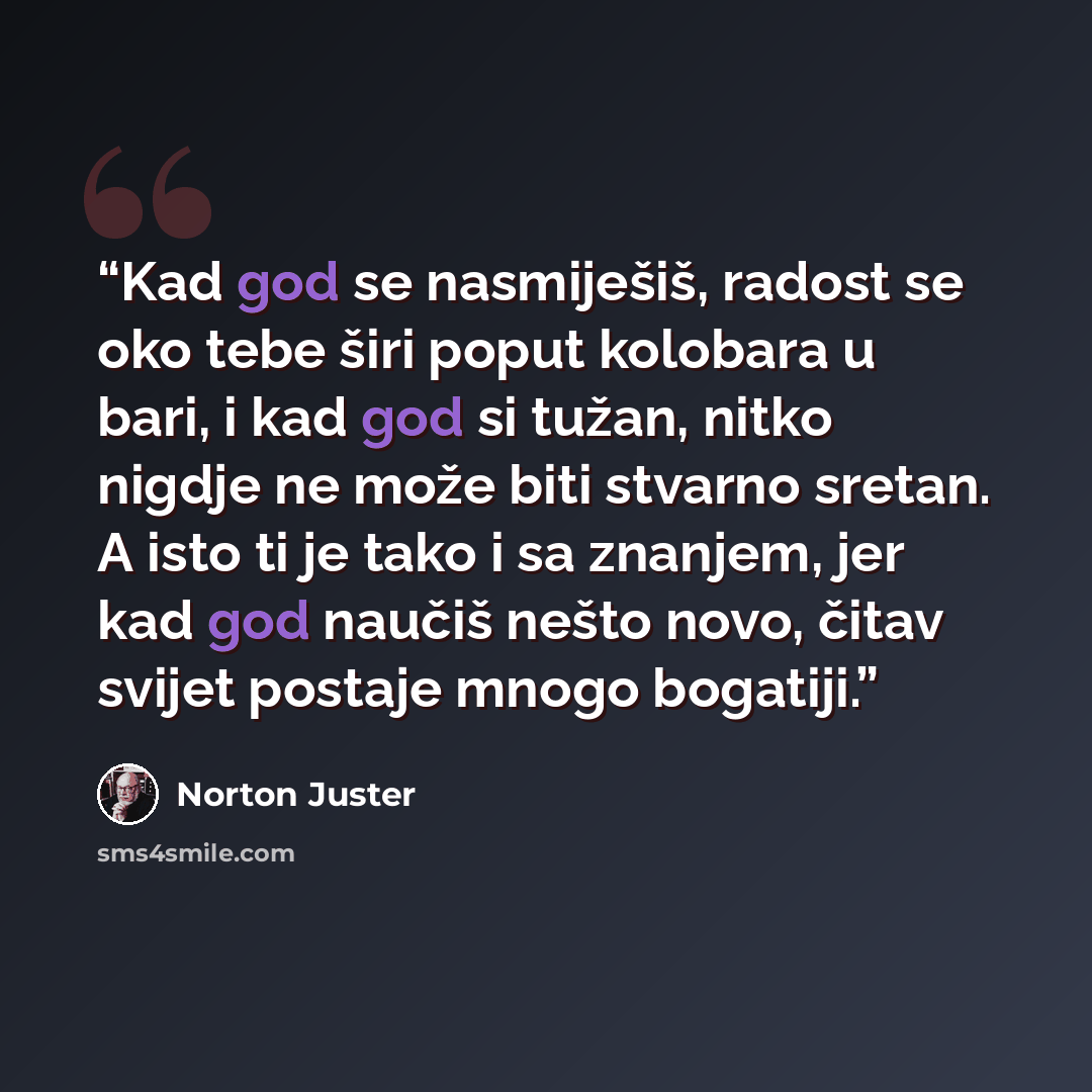 “Kad god se nasmiješiš, radost se oko tebe širi poput kolobara u bari, i kad god si tužan, nitko nigdje ne može biti stvarno sretan. A isto ti je tako i sa znanjem, jer kad god naučiš nešto novo, čitav svijet postaje mnogo bogatiji.” quote by Norton Juster